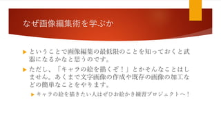 なぜ画像編集術を学ぶか
 ということで画像編集の最低限のことを知っておくと武
器になるかなと思うのです。
 ただし、「キャラの絵を描くぞ！」とかそんなことはし
ません。あくまで文字画像の作成や既存の画像の加工な
どの簡単なことをやります。
 キャラの絵を描きたい人はぜひお絵かき練習プロジェクトへ！
 