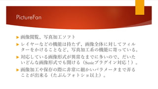 PictureFan
 画像閲覧、写真加工ソフト
 レイヤーなどの機能は持たず、画像全体に対してフィル
ターをかけることなど、写真加工系の機能に寄っている。
 対応している画像形式が異常なまでに多いので、だいた
いどんな画像形式でも開ける（Susieプラグイン対応！）。
 画像加工や保存の際に非常に細かいパラメータまで弄る
ことが出来る（たぶんフォトショ以上）。
 
