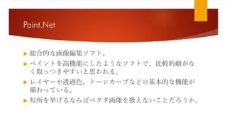 Paint.Net
 総合的な画像編集ソフト。
 ペイントを高機能にしたようなソフトで、比較的癖がな
く取っつきやすいと思われる。
 レイヤーや透過色、トーンカーブなどの基本的な機能が
備わっている。
 短所を挙げるならばベクタ画像を扱えないことだろうか。
 
