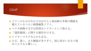 GIMP
 フリーのもののなかではおそらく最高峰の多数の機能を
備えているつよい画像編集ソフト。
 ベクタ画像や文字は特別なレイヤーとして扱える。
 「選択範囲」に関する操作ができる。
 レイヤーマスクなんかもある。
 ただ、重い。また機能が多すぎて、初心者がいきなり使
おうとすると難しい。
 