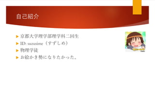 自己紹介
 京都大学理学部理学科二回生
 ID: suzusime（すずしめ）
 物理学徒
 お絵かき勢になりたかった。
 