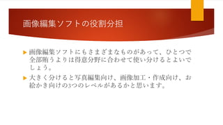 画像編集ソフトの役割分担
 画像編集ソフトにもさまざまなものがあって、ひとつで
全部賄うよりは得意分野に合わせて使い分けるとよいで
しょう。
 大きく分けると写真編集向け、画像加工・作成向け、お
絵かき向けの3つのレベルがあるかと思います。
 