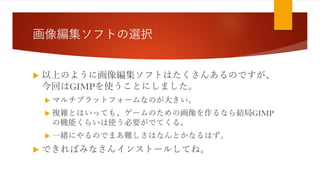 画像編集ソフトの選択
 以上のように画像編集ソフトはたくさんあるのですが、
今回はGIMPを使うことにしました。
 マルチプラットフォームなのが大きい。
 複雑とはいっても、ゲームのための画像を作るなら結局GIMP
の機能くらいは使う必要がでてくる。
 一緒にやるのでまあ難しさはなんとかなるはず。
 できればみなさんインストールしてね。
 