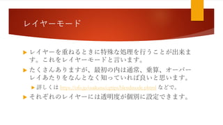 レイヤーモード
 レイヤーを重ねるときに特殊な処理を行うことが出来ま
す。これをレイヤーモードと言います。
 たくさんありますが、最初の内は通常、乗算、オーバー
レイあたりをなんとなく知っていれば良いと思います。
 詳しくは https://ofo.jp/osakana/cgtips/blendmode.phtml などで。
 それぞれのレイヤーには透明度が個別に設定できます。
 