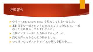 近況報告
 ゆうべ Adobe Creative Cloud を契約してしまいました。
 本日限定で半額とかいうのを23:30ごろに発見して、一瞬
迷った後に購入してしまいました。
 今朝インストールしたら動きませんでした。
 設定を弄ったらなんとか動きました。
 でも重いのでデスクトップPCの購入を模索中……
 