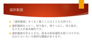 選択範囲
 「選択範囲」をうまく扱うことはとても大切です。
 選択範囲をコピー、切り取り、塗りつぶし、切り抜き、
などなどが基本操作です。
 選択範囲を作るときは、基本は矩形選択を使うのですが、
ほかにもいろいろ便利な機能があります。
 
