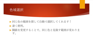 色域選択
 同じ色の範囲を探して自動で選択してくれます！
 凄く便利。
 閾値を変更することで、同じ色と見做す範囲が変わりま
す。
 