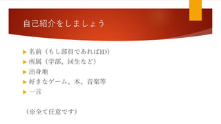 自己紹介をしましょう
 名前（もし部員であればID）
 所属（学部、回生など）
 出身地
 好きなゲーム、本、音楽等
 一言
（※全て任意です）
 