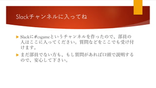 Slackチャンネルに入ってね
 Slackに#csgameというチャンネルを作ったので、部員の
人はここに入ってください。質問などをここでも受け付
けます。
 まだ部員でない方も、もし質問があれば口頭で説明する
ので、安心して下さい。
 