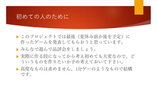 初めての人のために
 このプロジェクトでは最後（夏休み前か後を予定）に
作ったゲームを発表してもらおうと思っています。
 みんなで遊んで品評会をしましょう。
 実際に作る段になってから考え初めても大変なので、ど
ういうものを作りたいか予め考えておいて下さい。
 高度なものは求めません。3分ゲーのようなもので結構
です。
 