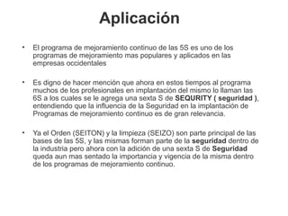 Aplicación  
• El programa de mejoramiento continuo de las 5S es uno de los 
programas de mejoramiento mas populares y aplicados en las 
empresas occidentales
• Es digno de hacer mención que ahora en estos tiempos al programa 
muchos de los profesionales en implantación del mismo lo llaman las 
6S a los cuales se le agrega una sexta S de SEQURITY ( seguridad ), 
entendiendo que la influencia de la Seguridad en la implantación de 
Programas de mejoramiento continuo es de gran relevancia. 
• Ya el Orden (SEITON) y la limpieza (SEIZO) son parte principal de las 
bases de las 5S, y las mismas forman parte de la seguridad dentro de 
la industria pero ahora con la adición de una sexta S de Seguridad 
queda aun mas sentado la importancia y vigencia de la misma dentro 
de los programas de mejoramiento continuo. 
 