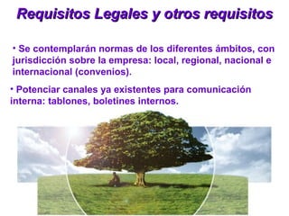 Requisitos Legales y otros requisitosRequisitos Legales y otros requisitos
• Se contemplarán normas de los diferentes ámbitos, con
jurisdicción sobre la empresa: local, regional, nacional e
internacional (convenios).
• Potenciar canales ya existentes para comunicación
interna: tablones, boletines internos.
 