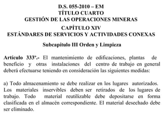 Subcapítulo III Orden y Limpieza
 
Artículo 333º.- El  mantenimiento  de  edificaciones,  plantas    de   
beneficio    y    otras    instalaciones    del    centro  de  trabajo  en  general 
deberá efectuarse teniendo en consideración las siguientes medidas:
 
a) Todo almacenamiento se debe realizar en los lugares  autorizados.  
Los    materiales    inservibles    deben  ser    retirados    de    los  lugares  de 
trabajo.  Todo    material  reutilizable  debe  depositarse  en  forma 
clasificada en el almacén correspondiente. El material desechado debe 
ser eliminado.
D.S. 055-2010 – EM
TÍTULO CUARTO
GESTIÓN DE LAS OPERACIONES MINERAS
CAPÍTULO XIV
ESTÁNDARES DE SERVICIOS Y ACTIVIDADES CONEXAS
 