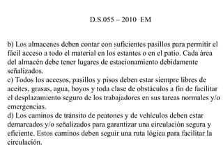 b) Los almacenes deben contar con suficientes pasillos para permitir el 
fácil acceso a todo el material en los estantes o en el patio. Cada área 
del almacén debe tener lugares de estacionamiento debidamente 
señalizados.
c) Todos los accesos, pasillos y pisos deben estar siempre libres de 
aceites, grasas, agua, hoyos y toda clase de obstáculos a fin de facilitar 
el desplazamiento seguro de los trabajadores en sus tareas normales y/o 
emergencias.
d) Los caminos de tránsito de peatones y de vehículos deben estar 
demarcados y/o señalizados para garantizar una circulación segura y 
eficiente. Estos caminos deben seguir una ruta lógica para facilitar la 
circulación.
D.S.055 – 2010  EM 
 