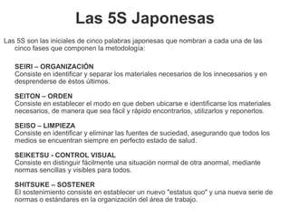 Las 5S Japonesas
Las 5S son las iniciales de cinco palabras japonesas que nombran a cada una de las
cinco fases que componen la metodología:
SEIRI – ORGANIZACIÓN
Consiste en identificar y separar los materiales necesarios de los innecesarios y en
desprenderse de éstos últimos.
SEITON – ORDEN
Consiste en establecer el modo en que deben ubicarse e identificarse los materiales
necesarios, de manera que sea fácil y rápido encontrarlos, utilizarlos y reponerlos.
SEISO – LIMPIEZA
Consiste en identificar y eliminar las fuentes de suciedad, asegurando que todos los
medios se encuentran siempre en perfecto estado de salud.
SEIKETSU - CONTROL VISUAL
Consiste en distinguir fácilmente una situación normal de otra anormal, mediante
normas sencillas y visibles para todos.
SHITSUKE – SOSTENER
El sostenimiento consiste en establecer un nuevo "estatus quo" y una nueva serie de
normas o estándares en la organización del área de trabajo.
 