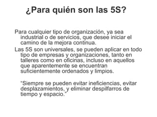 ¿Para quién son las 5S?
Para cualquier tipo de organización, ya sea
industrial o de servicios, que desee iniciar el
camino de la mejora continua.
Las 5S son universales, se pueden aplicar en todo
tipo de empresas y organizaciones, tanto en
talleres como en oficinas, incluso en aquellos
que aparentemente se encuentran
suficientemente ordenados y limpios.
“Siempre se pueden evitar ineficiencias, evitar
desplazamientos, y eliminar despilfarros de
tiempo y espacio.”
 