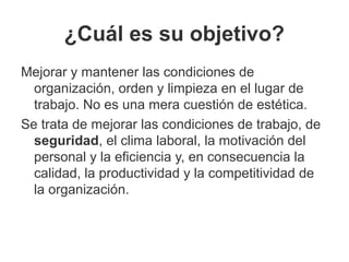 ¿Cuál es su objetivo?
Mejorar y mantener las condiciones de
organización, orden y limpieza en el lugar de
trabajo. No es una mera cuestión de estética.
Se trata de mejorar las condiciones de trabajo, de
seguridad, el clima laboral, la motivación del
personal y la eficiencia y, en consecuencia la
calidad, la productividad y la competitividad de
la organización.
 