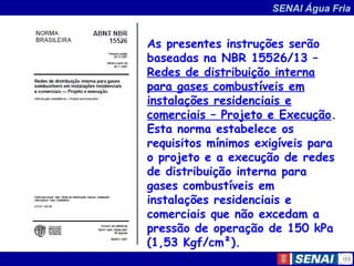 SENAI Água Fria
As presentes instruções serão
baseadas na NBR 15526/13 –
Redes de distribuição interna
para gases combustíveis em
instalações residenciais e
comerciais – Projeto e Execução.
Esta norma estabelece os
requisitos mínimos exigíveis para
o projeto e a execução de redes
de distribuição interna para
gases combustíveis em
instalações residenciais e
comerciais que não excedam a
pressão de operação de 150 kPa
(1,53 Kgf/cm²).
 