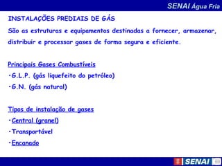 SENAI Água Fria
INSTALAÇÕES PREDIAIS DE GÁS
São as estruturas e equipamentos destinadas a fornecer, armazenar,
distribuir e processar gases de forma segura e eficiente.
Principais Gases Combustíveis
•G.L.P. (gás liquefeito do petróleo)
•G.N. (gás natural)
Tipos de instalação de gases
•Central (granel)
•Transportável
•Encanado
 
