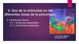 V. Uso de la entrevista en las
diferentes áreas de la psicología.
Laura Eguia Magaña
Noviembre 2016
5.1 Entrevista Clínica
5.1.1 Entrevista diagnóstica
5.1.2. Entrevista terapéutica
 