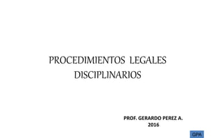 PROCEDIMIENTOS LEGALES
DISCIPLINARIOS
PROF. GERARDO PEREZ A.
2016
GPA
 