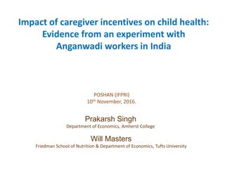 Impact of caregiver incentives on child health:
Evidence from an experiment with
Anganwadi workers in India
Will Masters
Friedman School of Nutrition & Department of Economics, Tufts University
Prakarsh Singh
Department of Economics, Amherst College
POSHAN (IFPRI)
10th November, 2016.
 