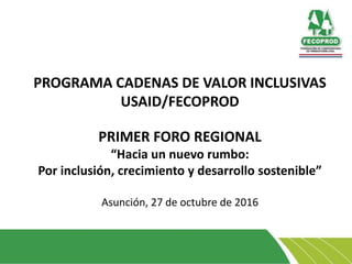 PROGRAMA CADENAS DE VALOR INCLUSIVAS
USAID/FECOPROD
PRIMER FORO REGIONAL
“Hacia un nuevo rumbo:
Por inclusión, crecimiento y desarrollo sostenible”
Asunción, 27 de octubre de 2016
 