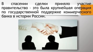 В спасении сделки приняло участие
правительство – это была крупнейшая операция
по государственной поддержке коммерческого
банка в истории России.
 