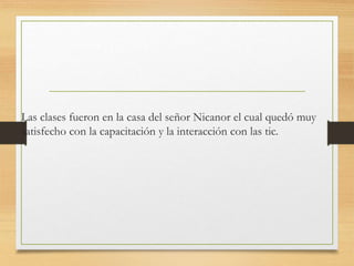 Las clases fueron en la casa del señor Nicanor el cual quedó muy
satisfecho con la capacitación y la interacción con las tic.
 