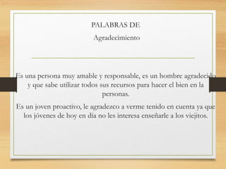 PALABRAS DE
Agradecimiento
Es una persona muy amable y responsable, es un hombre agradecido
y que sabe utilizar todos sus recursos para hacer el bien en la
personas.
Es un joven proactivo, le agradezco a verme tenido en cuenta ya que
los jóvenes de hoy en día no les interesa enseñarle a los viejitos.
 
