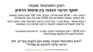 ©‫רוזן‬ ‫למורית‬ ‫שמורות‬ ‫הזכויות‬ ‫כל‬|morit@moritrozen.co.il
‫מובנה‬ ‫התנהגותי‬ ‫ראיון‬
‫הראיון‬ ‫שיטות‬ ‫בין‬ ‫הגבוה‬ ‫הניבוי‬ ‫תוקף‬
•‫חוזר‬ ‫מחקר‬–2016‫אנליזה‬ ‫מטא‬,‫חוזרת‬,‫אחרי‬100‫מחקר‬ ‫שנות‬(‫ממשיך‬
‫מעל‬ ‫במאמרים‬ ‫שצוטט‬ ‫המחקר‬ ‫את‬3,600‫הנטר‬ ‫של‬ ‫פעם‬&‫שמידט‬)
•Lazlo Bock – Work Rules–‫פנימי‬ ‫מחקר‬ ‫אחרי‬ ‫התנהגותי‬ ‫בראיון‬ ‫בחרה‬ ‫גוגל‬
‫השתמשה‬ ‫בה‬ ‫הקודמת‬ ‫הראיון‬ ‫לשיטות‬ ‫והשוואה‬ ‫מועמדים‬ ‫אלפי‬ ‫של‬
•‫מרץ‬2016–‫ב‬ ‫הוצג‬ ‫מובנה‬ ‫התנהגותי‬ ‫ראיון‬-European Journal of
Psychology Applied of Legal Context-
"‫וגברים‬ ‫לנשים‬ ‫הוגן‬ ‫נמצא‬ ‫מובנה‬ ‫התנהגותי‬ ‫ראיון‬,‫ולא‬
‫אפליה‬ ‫או‬ ‫להטיות‬ ‫עדות‬ ‫הראה‬"
 