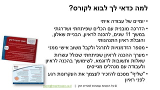 ©‫רוזן‬ ‫למורית‬ ‫שמורות‬ ‫הזכויות‬ ‫כל‬|morit@moritrozen.co.il
‫לקורס‬ ‫לבוא‬ ‫לך‬ ‫כדאי‬ ‫למה‬?
•‫איתי‬ ‫עבודה‬ ‫של‬ ‫יומיים‬
•‫ושדרגתי‬ ‫שפיתחתי‬ ‫הכלים‬ ‫עם‬ ‫מובנית‬ ‫הדרכה‬
‫במשך‬11‫שנים‬,‫לראיון‬ ‫להכנה‬,‫שאלון‬ ‫הבניית‬,
‫התנהגותי‬ ‫ראיון‬ ‫והובלת‬
•‫ממני‬ ‫אישי‬ ‫משוב‬ ‫ולקבל‬ ‫לתרגל‬ ‫הזדמנויות‬ ‫מספר‬
•‫עשרות‬ ‫שכולל‬ ‫שפיתחתי‬ ‫לראיון‬ ‫ההכנה‬ ‫מערך‬
‫לדוגמא‬ ‫ותשובות‬ ‫שאלות‬,‫לראיון‬ ‫בהכנה‬ ‫לשימושך‬
‫מגייסים‬ ‫מנהלים‬ ‫עם‬ ‫ולעבודה‬
•"‫שליף‬"‫רגע‬ ‫העקרונות‬ ‫את‬ ‫לעצמך‬ ‫להזכיר‬ ‫מסכם‬
‫ראיון‬ ‫לפני‬
 