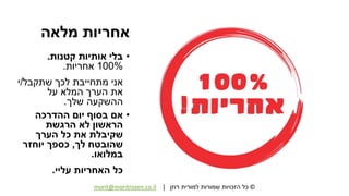 ©‫רוזן‬ ‫למורית‬ ‫שמורות‬ ‫הזכויות‬ ‫כל‬|morit@moritrozen.co.il
‫מלאה‬ ‫אחריות‬
•‫קטנות‬ ‫אותיות‬ ‫בלי‬.
100%‫אחריות‬.
‫שתקבל‬ ‫לכך‬ ‫מתחייבת‬ ‫אני‬/‫י‬
‫על‬ ‫המלא‬ ‫הערך‬ ‫את‬
‫שלך‬ ‫ההשקעה‬.
•‫ההדרכה‬ ‫יום‬ ‫בסוף‬ ‫אם‬
‫הראשון‬‫הרגשת‬ ‫לא‬
‫הערך‬ ‫כל‬ ‫את‬ ‫שקיבלת‬
‫לך‬ ‫שהובטח‬,‫יוחזר‬ ‫כספך‬
‫במלואו‬.
‫עליי‬ ‫האחריות‬ ‫כל‬.
 