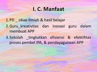 I. C. Manfaat
1.PD _ sikap Ilmiah & hasil belajar
2.Guru_kreativitas dan inovasi guru dalam
membuat APP
3.Sekolah _tingkatkan efisiensi & efektifitas
proses pembel IPA, & pendayagunaan APP
 