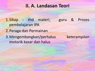 II. A. Landasan Teori
1.Sikap : thd materi, guru & Proses
pembelajaran IPA
2.Peraga dan Permainan
3.Mengembangkan/perhalus keterampilan
motorik kasar dan halus
 
