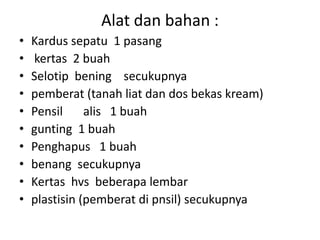 Alat dan bahan :
• Kardus sepatu 1 pasang
• kertas 2 buah
• Selotip bening secukupnya
• pemberat (tanah liat dan dos bekas kream)
• Pensil alis 1 buah
• gunting 1 buah
• Penghapus 1 buah
• benang secukupnya
• Kertas hvs beberapa lembar
• plastisin (pemberat di pnsil) secukupnya
 