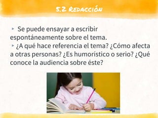 5.2 Redacción
▸ Se puede ensayar a escribir
espontáneamente sobre el tema.
▸¿A qué hace referencia el tema? ¿Cómo afecta
a otras personas? ¿Es humorístico o serio? ¿Qué
conoce la audiencia sobre éste?
 