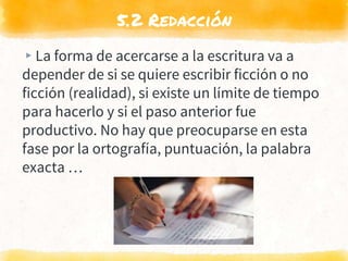 5.2 Redacción
▸La forma de acercarse a la escritura va a
depender de si se quiere escribir ficción o no
ficción (realidad), si existe un límite de tiempo
para hacerlo y si el paso anterior fue
productivo. No hay que preocuparse en esta
fase por la ortografía, puntuación, la palabra
exacta …
 