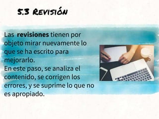 Las revisiones tienen por
objeto mirar nuevamente lo
que se ha escrito para
mejorarlo.
En este paso, se analiza el
contenido, se corrigen los
errores, y se suprime lo que no
es apropiado.
5.3 Revisión
 