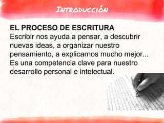 Introducción
EL PROCESO DE ESCRITURA
Escribir nos ayuda a pensar, a descubrir
nuevas ideas, a organizar nuestro
pensamiento, a explicarnos mucho mejor...
Es una competencia clave para nuestro
desarrollo personal e intelectual.
 