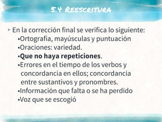5.4 Reescritura
▸En la corrección final se verifica lo siguiente:
•Ortografía, mayúsculas y puntuación
•Oraciones: variedad.
•Que no haya repeticiones.
•Errores en el tiempo de los verbos y
concordancia en ellos; concordancia
entre sustantivos y pronombres.
•Información que falta o se ha perdido
•Voz que se escogió
 