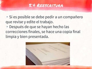 5.4 Reescritura
▸Si es posible se debe pedir a un compañero
que revise y edite el trabajo.
▸Después de que se hayan hecho las
correcciones finales, se hace una copia final
limpia y bien presentada.
 