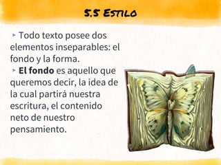 5.5 Estilo
▸Todo texto posee dos
elementos inseparables: el
fondo y la forma.
▸El fondo es aquello que
queremos decir, la idea de
la cual partirá nuestra
escritura, el contenido
neto de nuestro
pensamiento.
 
