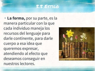 5.5 Estilo
▸La forma, por su parte, es la
manera particular con la que
cada individuo maneja los
recursos del lenguaje para
darle continente, para darle
cuerpo a esa idea que
queremos expresar,
atendiendo al efecto que
deseamos conseguir en
nuestros lectores.
 