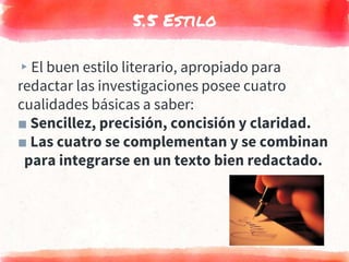 5.5 Estilo
▸El buen estilo literario, apropiado para
redactar las investigaciones posee cuatro
cualidades básicas a saber:
■ Sencillez, precisión, concisión y claridad.
■ Las cuatro se complementan y se combinan
para integrarse en un texto bien redactado.
 