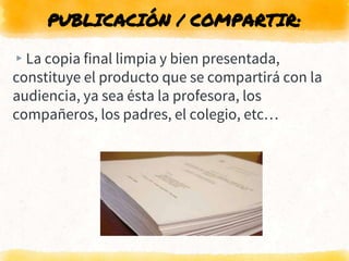PUBLICACIÓN / COMPARTIR:
▸La copia final limpia y bien presentada,
constituye el producto que se compartirá con la
audiencia, ya sea ésta la profesora, los
compañeros, los padres, el colegio, etc…
 