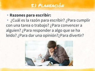5.1 Planeación
▸Razones para escribir:
▸ ¿Cuál es la razón para escribir? ¿Para cumplir
con una tarea o trabajo? ¿Para convencer a
alguien? ¿Para responder a algo que se ha
leído? ¿Para dar una opinión?¿Para divertir?
 