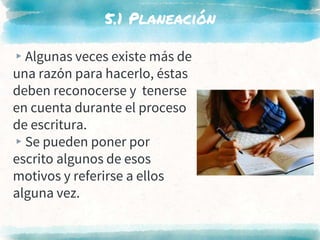 5.1 Planeación
▸Algunas veces existe más de
una razón para hacerlo, éstas
deben reconocerse y tenerse
en cuenta durante el proceso
de escritura.
▸Se pueden poner por
escrito algunos de esos
motivos y referirse a ellos
alguna vez.
 