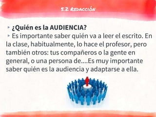 5.2 Redacción
▸¿Quién es la AUDIENCIA?
▸Es importante saber quién va a leer el escrito. En
la clase, habitualmente, lo hace el profesor, pero
también otros: tus compañeros o la gente en
general, o una persona de....Es muy importante
saber quién es la audiencia y adaptarse a ella.
 