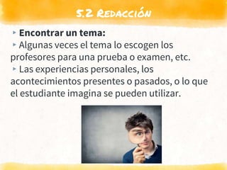 5.2 Redacción
▸Encontrar un tema:
▸Algunas veces el tema lo escogen los
profesores para una prueba o examen, etc.
▸Las experiencias personales, los
acontecimientos presentes o pasados, o lo que
el estudiante imagina se pueden utilizar.
 